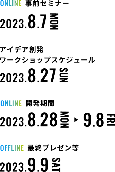 事前セミナー 2023年8月7日月曜日 アイデア創発ワークショップ等 2023年8月27日日曜日 開発期間 2023年8月28日月曜日～ 2023年9月8日金曜日 最終プレゼン等 2023年9月9日土曜日