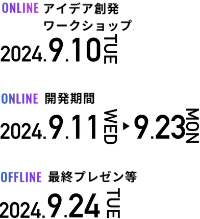 事前セミナー 2023年8月7日月曜日 アイデア創発ワークショップ等 2023年8月27日日曜日 開発期間 2023年8月28日月曜日～ 2023年9月8日金曜日 最終プレゼン等 2023年9月9日土曜日